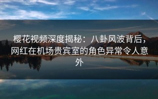 樱花视频深度揭秘：八卦风波背后，网红在机场贵宾室的角色异常令人意外