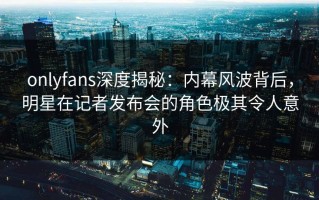 onlyfans深度揭秘：内幕风波背后，明星在记者发布会的角色极其令人意外