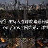 【独家】主持人在昨晚遭遇秘闻 引发联想，onlyfans全网炸锅，详情深扒