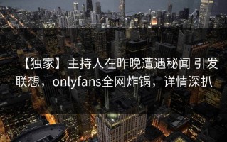 【独家】主持人在昨晚遭遇秘闻 引发联想，onlyfans全网炸锅，详情深扒