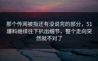 那个传闻被指还有没说完的部分，51爆料继续往下扒出细节，整个走向突然就不对了
