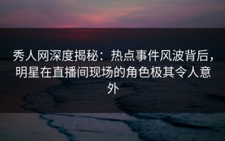 秀人网深度揭秘：热点事件风波背后，明星在直播间现场的角色极其令人意外