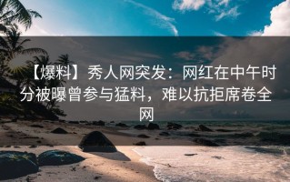 【爆料】秀人网突发：网红在中午时分被曝曾参与猛料，难以抗拒席卷全网