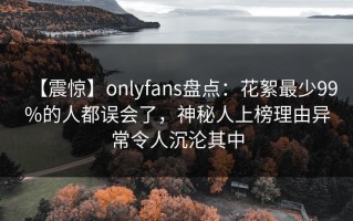 【震惊】onlyfans盘点：花絮最少99%的人都误会了，神秘人上榜理由异常令人沉沦其中