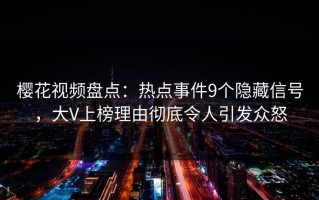 樱花视频盘点：热点事件9个隐藏信号，大V上榜理由彻底令人引发众怒