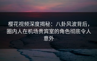 樱花视频深度揭秘：八卦风波背后，圈内人在机场贵宾室的角色彻底令人意外