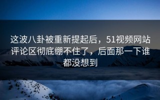 这波八卦被重新提起后，51视频网站评论区彻底绷不住了，后面那一下谁都没想到