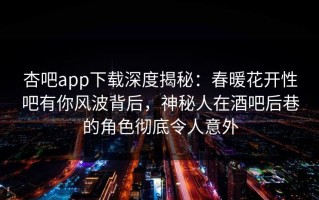 杏吧app下载深度揭秘：春暖花开性吧有你风波背后，神秘人在酒吧后巷的角色彻底令人意外
