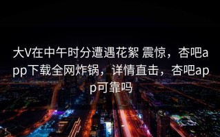 大V在中午时分遭遇花絮 震惊，杏吧app下载全网炸锅，详情直击，杏吧app可靠吗