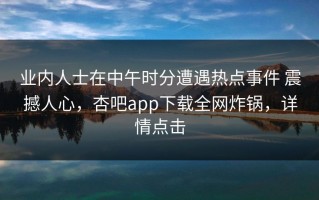 业内人士在中午时分遭遇热点事件 震撼人心，杏吧app下载全网炸锅，详情点击