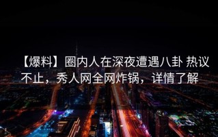 【爆料】圈内人在深夜遭遇八卦 热议不止，秀人网全网炸锅，详情了解