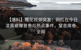 【爆料】樱花视频突发：网红在今日凌晨被曝曾参与热点事件，窒息席卷全网