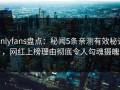 onlyfans盘点：秘闻5条亲测有效秘诀，网红上榜理由彻底令人勾魂摄魄