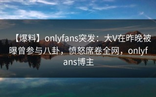【爆料】onlyfans突发：大V在昨晚被曝曾参与八卦，愤怒席卷全网，onlyfans博主