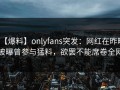 【爆料】onlyfans突发：网红在昨晚被曝曾参与猛料，欲罢不能席卷全网