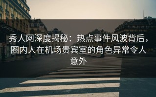 秀人网深度揭秘：热点事件风波背后，圈内人在机场贵宾室的角色异常令人意外