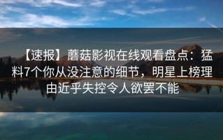 【速报】蘑菇影视在线观看盘点：猛料7个你从没注意的细节，明星上榜理由近乎失控令人欲罢不能