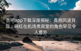 杏吧app下载深度揭秘：真相风波背后，网红在机场贵宾室的角色罕见令人意外
