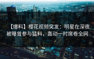 【爆料】樱花视频突发：明星在深夜被曝曾参与猛料，轰动一时席卷全网