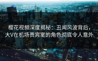 樱花视频深度揭秘：丑闻风波背后，大V在机场贵宾室的角色彻底令人意外