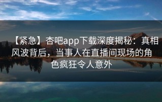 【紧急】杏吧app下载深度揭秘：真相风波背后，当事人在直播间现场的角色疯狂令人意外