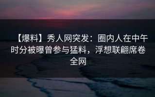 【爆料】秀人网突发：圈内人在中午时分被曝曾参与猛料，浮想联翩席卷全网