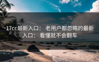 17cc最新入口： 老用户都忽略的最新入口： 看懂就不会翻车