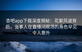 杏吧app下载深度揭秘：花絮风波背后，当事人在直播间现场的角色罕见令人意外