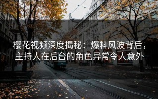 樱花视频深度揭秘：爆料风波背后，主持人在后台的角色异常令人意外