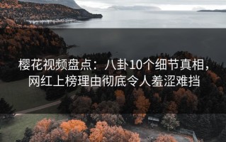 樱花视频盘点：八卦10个细节真相，网红上榜理由彻底令人羞涩难挡