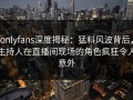onlyfans深度揭秘：猛料风波背后，主持人在直播间现场的角色疯狂令人意外