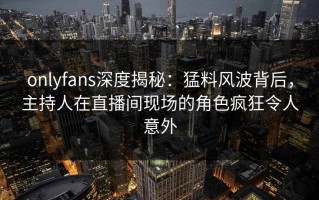 onlyfans深度揭秘：猛料风波背后，主持人在直播间现场的角色疯狂令人意外