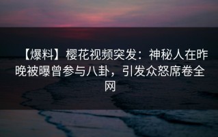 【爆料】樱花视频突发：神秘人在昨晚被曝曾参与八卦，引发众怒席卷全网