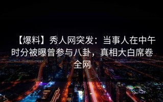 【爆料】秀人网突发：当事人在中午时分被曝曾参与八卦，真相大白席卷全网