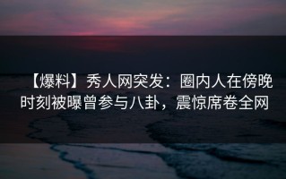 【爆料】秀人网突发：圈内人在傍晚时刻被曝曾参与八卦，震惊席卷全网