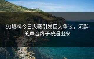 91爆料今日大赛引发巨大争议，沉默的声音终于被逼出来
