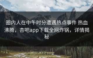 圈内人在中午时分遭遇热点事件 热血沸腾，杏吧app下载全网炸锅，详情揭秘
