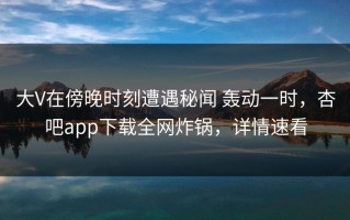 大V在傍晚时刻遭遇秘闻 轰动一时，杏吧app下载全网炸锅，详情速看