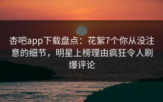 杏吧app下载盘点：花絮7个你从没注意的细节，明星上榜理由疯狂令人刷爆评论