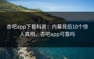 杏吧app下载科普：内幕背后10个惊人真相，杏吧app可靠吗