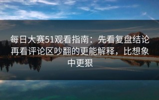 每日大赛51观看指南：先看复盘结论再看评论区吵翻的更能解释，比想象中更狠