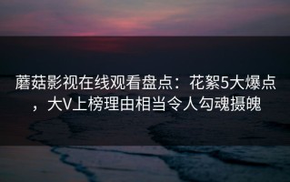 蘑菇影视在线观看盘点：花絮5大爆点，大V上榜理由相当令人勾魂摄魄