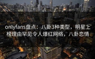 onlyfans盘点：八卦3种类型，明星上榜理由罕见令人爆红网络，八卦恋情