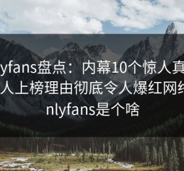 onlyfans盘点：内幕10个惊人真相，当事人上榜理由彻底令人爆红网络，onlyfans是个啥