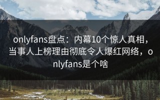 onlyfans盘点：内幕10个惊人真相，当事人上榜理由彻底令人爆红网络，onlyfans是个啥