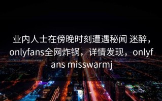 业内人士在傍晚时刻遭遇秘闻 迷醉，onlyfans全网炸锅，详情发现，onlyfans misswarmj