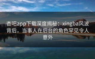 杏吧app下载深度揭秘：xingba风波背后，当事人在后台的角色罕见令人意外