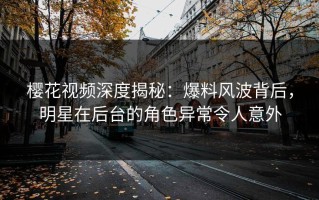 樱花视频深度揭秘：爆料风波背后，明星在后台的角色异常令人意外
