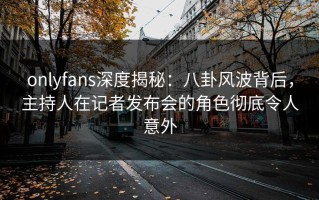 onlyfans深度揭秘：八卦风波背后，主持人在记者发布会的角色彻底令人意外