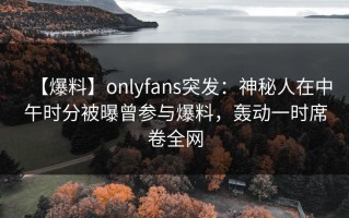 【爆料】onlyfans突发：神秘人在中午时分被曝曾参与爆料，轰动一时席卷全网